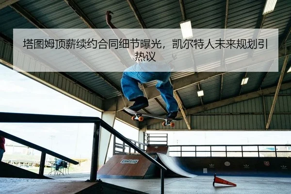 塔图姆顶薪续约合同细节曝光，凯尔特人未来规划引热议